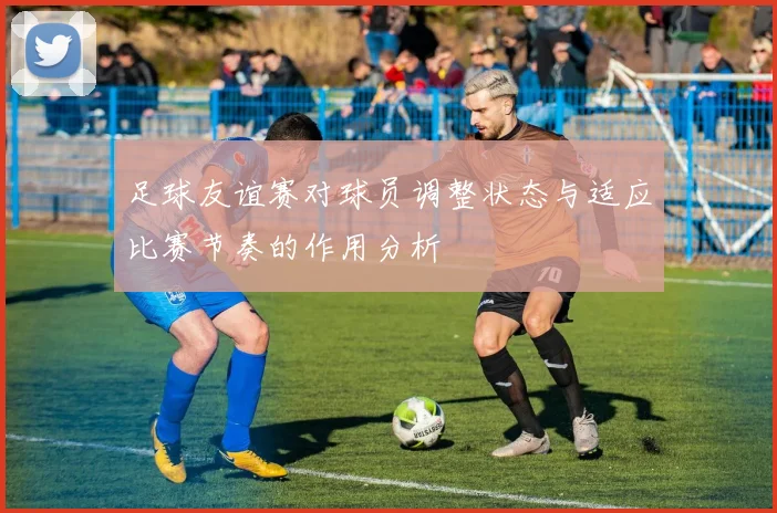 足球友谊赛对球员调整状态与适应比赛节奏的作用分析