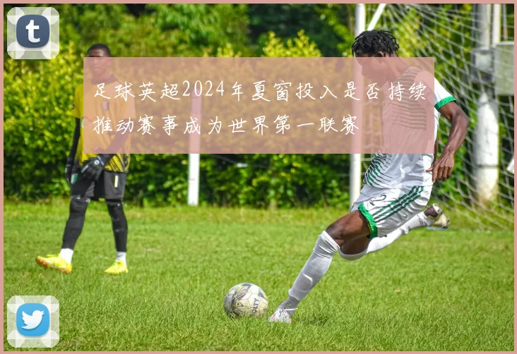 足球英超2024年夏窗投入是否持续推动赛事成为世界第一联赛