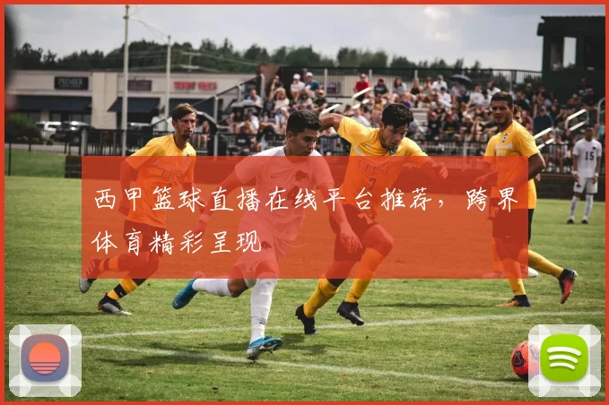 西甲篮球直播在线平台推荐，跨界体育精彩呈现