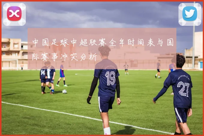 中国足球中超联赛全年时间表与国际赛事冲突分析